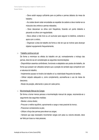 Técnico Superior de Segurança e Higiene no Trabalho (nível VI)
Susana Santos
Avaliação de Riscos de um Centro Social (IPSS) 119
- Deve existir espaço suficiente para os joelhos e pernas debaixo da mesa de
trabalho;
- As costas devem estar encostadas ao espaldar da cadeira e deve manter-se os
músculos dos ombros e pernas relaxados;
- Deve descansar os olhos com frequência, focando um ponto distante e
piscando os olhos com regularidade;
- Deve utilizar a mão livre ou um auricular para segurar no telefone, evitando o
apoio com o ombro;
- Organizar a área de trabalho de forma a não ter que se inclinar para alcançar
objetos/ equipamento frequentemente;
o Trabalho contínuo em pé
De forma a minimizar os efeitos do trabalho em pé, nomeadamente o inchaço das
pernas, deve ter-se em consideração as seguintes recomendações:
- Disponibilizar assentos confortáveis, funcionais e adaptados aos postos de trabalho, de
forma que possam ser utilizados sempre que a posição de sentado seja compatível com
a natureza do trabalho;
- Implementar pausas no horário de trabalho e/ ou rotatividade frequente de tarefas;
- Utilizar calçado adequado e, como complemento, aconselha-se o uso de meias de
descanso;
- Mudar de posição, alternando o peso em cada perna;
o Movimentação Manual de Cargas
De forma a tornar menos penosa a movimentação manual de cargas, recomenda-se o
seguimento das seguintes medidas:
- Manter o dorso direito;
- Procurar o melhor equilíbrio, aproximando a carga o mais possível do tronco;
- Posicionar corretamente os pés;
- Utilizar a força das pernas para elevar as cargas;
- Sempre que seja necessário movimentar cargas com peso ou volume elevado, deve
ser feito por duas ou mais pessoas;
 