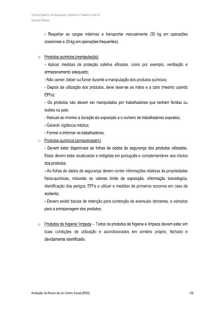 Técnico Superior de Segurança e Higiene no Trabalho (nível VI)
Susana Santos
Avaliação de Riscos de um Centro Social (IPSS) 120
- Respeitar as cargas máximas a transportar manualmente (30 kg em operações
ocasionais e 20 kg em operações frequentes).
o Produtos químicos (manipulação)
- Aplicar medidas de proteção coletiva eficazes, como por exemplo, ventilação e
armazenamento adequado;
- Não comer, beber ou fumar durante a manipulação dos produtos químicos;
- Depois da utilização dos produtos, deve lavar-se as mãos e a cara (mesmo usando
EPI’s);
- Os produtos não devem ser manipulados por trabalhadores que tenham feridas ou
lesões na pele;
- Reduzir ao mínimo a duração da exposição e o número de trabalhadores expostos;
- Garantir vigilância médica;
- Formar e informar os trabalhadores.
o Produtos químicos (armazenagem)
- Devem estar disponíveis as fichas de dados de segurança dos produtos utilizados.
Estas devem estar atualizadas e redigidas em português e complementares aos rótulos
dos produtos;
- As fichas de dados de segurança devem conter informações relativas às propriedades
físico-químicas, incluindo os valores limite de exposição, informação toxicológica,
identificação dos perigos, EPI’s a utilizar e medidas de primeiros socorros em caso de
acidente;
- Devem existir bacias de retenção para contenção de eventuais derrames, e estrados
para a armazenagem dos produtos.
o Produtos de higiene/ limpeza – Todos os produtos de higiene e limpeza devem estar em
boas condições de utilização e acondicionados em armário próprio, fechado e
devidamente identificado.
 