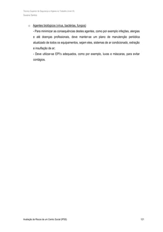 Técnico Superior de Segurança e Higiene no Trabalho (nível VI)
Susana Santos
Avaliação de Riscos de um Centro Social (IPSS) 121
o Agentes biológicos (vírus, bactérias, fungos)
- Para minimizar as consequências destes agentes, como por exemplo infeções, alergias
e até doenças profissionais, deve manter-se um plano de manutenção periódica
atualizado de todos os equipamentos, sejam eles, sistemas de ar condicionado, extração
e insuflação de ar;
- Deve utilizar-se EPI’s adequados, como por exemplo, luvas e máscaras, para evitar
contágios.
 