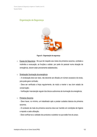 Técnico Superior de Segurança e Higiene no Trabalho (nível VI)
Susana Santos
Avaliação de Riscos de um Centro Social (IPSS) 122
Organização de Segurança
Figura 6 - Organização da segurança
o Equipa de Segurança - No que diz respeito aos meios de primeiros socorros, combate a
incêndios e evacuação, as funções a adotar, por parte do pessoal numa situação de
emergência, devem estar previamente estabelecidos.
o Sinalização/ Iluminação de emergência
– A sinalização deve ser clara, não devendo ser afixada um número excessivo de sinais,
pois pode gerar confusão;
- Deve ser verificada e limpa regularmente, de modo a manter o seu bom estado de
conservação;
- Verificação/ manutenção regular dos blocos autónomos de iluminação de emergência;
o Primeiros Socorros
- Deve haver, no mínimo, um trabalhador apto a prestar cuidados básicos de primeiros
socorros;
- O conteúdo da mala de primeiros socorros deve ser mantido em condições de higiene
e reposto a cada utilização;
- Deve verificar-se a validade dos produtos e substituir os que estão fora do prazo;
 