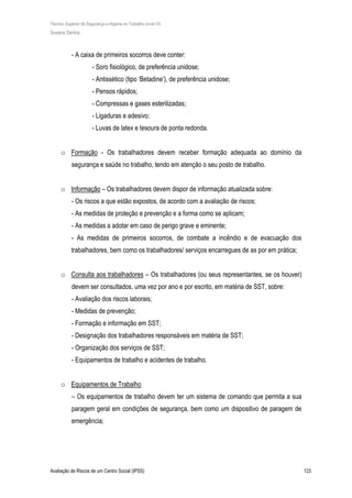 Técnico Superior de Segurança e Higiene no Trabalho (nível VI)
Susana Santos
Avaliação de Riscos de um Centro Social (IPSS) 123
- A caixa de primeiros socorros deve conter:
- Soro fisiológico, de preferência unidose;
- Antissético (tipo ‘Betadine’), de preferência unidose;
- Pensos rápidos;
- Compressas e gases esterilizadas;
- Ligaduras e adesivo;
- Luvas de latex e tesoura de ponta redonda.
o Formação - Os trabalhadores devem receber formação adequada ao domínio da
segurança e saúde no trabalho, tendo em atenção o seu posto de trabalho.
o Informação – Os trabalhadores devem dispor de informação atualizada sobre:
- Os riscos a que estão expostos, de acordo com a avaliação de riscos;
- As medidas de proteção e prevenção e a forma como se aplicam;
- As medidas a adotar em caso de perigo grave e eminente;
- As medidas de primeiros socorros, de combate a incêndio e de evacuação dos
trabalhadores, bem como os trabalhadores/ serviços encarregues de as por em prática;
o Consulta aos trabalhadores – Os trabalhadores (ou seus representantes, se os houver)
devem ser consultados, uma vez por ano e por escrito, em matéria de SST, sobre:
- Avaliação dos riscos laborais;
- Medidas de prevenção;
- Formação e informação em SST;
- Designação dos trabalhadores responsáveis em matéria de SST;
- Organização dos serviços de SST;
- Equipamentos de trabalho e acidentes de trabalho.
o Equipamentos de Trabalho
– Os equipamentos de trabalho devem ter um sistema de comando que permita a sua
paragem geral em condições de segurança, bem como um dispositivo de paragem de
emergência;
 