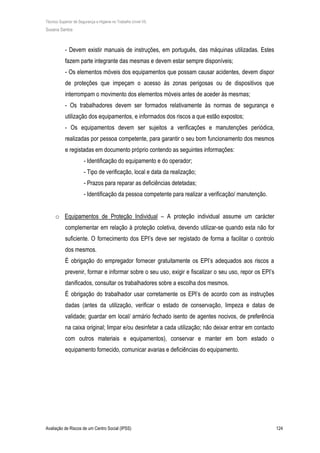 Técnico Superior de Segurança e Higiene no Trabalho (nível VI)
Susana Santos
Avaliação de Riscos de um Centro Social (IPSS) 124
- Devem existir manuais de instruções, em português, das máquinas utilizadas. Estes
fazem parte integrante das mesmas e devem estar sempre disponíveis;
- Os elementos móveis dos equipamentos que possam causar acidentes, devem dispor
de proteções que impeçam o acesso às zonas perigosas ou de dispositivos que
interrompam o movimento dos elementos móveis antes de aceder às mesmas;
- Os trabalhadores devem ser formados relativamente às normas de segurança e
utilização dos equipamentos, e informados dos riscos a que estão expostos;
- Os equipamentos devem ser sujeitos a verificações e manutenções periódica,
realizadas por pessoa competente, para garantir o seu bom funcionamento dos mesmos
e registadas em documento próprio contendo as seguintes informações:
- Identificação do equipamento e do operador;
- Tipo de verificação, local e data da realização;
- Prazos para reparar as deficiências detetadas;
- Identificação da pessoa competente para realizar a verificação/ manutenção.
o Equipamentos de Proteção Individual – A proteção individual assume um carácter
complementar em relação à proteção coletiva, devendo utilizar-se quando esta não for
suficiente. O fornecimento dos EPI’s deve ser registado de forma a facilitar o controlo
dos mesmos.
É obrigação do empregador fornecer gratuitamente os EPI’s adequados aos riscos a
prevenir, formar e informar sobre o seu uso, exigir e fiscalizar o seu uso, repor os EPI’s
danificados, consultar os trabalhadores sobre a escolha dos mesmos.
É obrigação do trabalhador usar corretamente os EPI’s de acordo com as instruções
dadas (antes da utilização, verificar o estado de conservação, limpeza e datas de
validade; guardar em local/ armário fechado isento de agentes nocivos, de preferência
na caixa original; limpar e/ou desinfetar a cada utilização; não deixar entrar em contacto
com outros materiais e equipamentos), conservar e manter em bom estado o
equipamento fornecido, comunicar avarias e deficiências do equipamento.
 