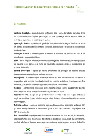 Técnico Superior de Segurança e Higiene no Trabalho
XIV
GLOSSÁRIO
Acidente de trabalho – acidente que se verifique no local e tempo de trabalho e produza direta
ou indiretamente lesão corporal, perturbação funcional ou doença de que resulte a morte ou
redução na capacidade de trabalho ou de ganho.
Apreciação do risco – processo de gestão do risco, resultante de perigos identificados, tendo
em conta a adequabilidade dos controlos existentes, cujo resultado é a decisão da aceitabilidade
ou não do risco.
Avaliação de risco – processo global de deteção e estimativa da grandeza do risco e de
decisão sobre a sua aceitabilidade.
Dano – lesão corporal, perturbação funcional ou doença que determine redução na capacidade
de trabalho ou de ganho ou a morte do trabalhador, resultante direta ou indiretamente de
acidente de trabalho.
Doença profissional – aquela que resulta diretamente das condições de trabalho e causa
incapacidade para o exercício da profissão ou morte.
Empregador – a pessoa singular ou coletiva com um ou mais trabalhadores ao seu serviço e
responsável pela empresa ou estabelecimento ou, quando se trate de organismos sem fins
lucrativos, que detenha competência para a contratação de trabalhadores.
Incidente – acontecimento relacionado com o trabalho em que ocorreu ou poderia ter ocorrido
lesão, afeção da saúde (independentemente da gravidade) ou morte.
Local de trabalho – o lugar em que o trabalhador se encontra ou de onde ou para onde deva
dirigir -se em virtude do seu trabalho, no qual esteja direta ou indiretamente sujeito ao controlo
do empregador.
Melhoria contínua – processo recorrente para aperfeiçoamento do sistema de gestão de SST
por forma a atingir melhorias no desempenho global da SST, de acordo com a própria política da
SST da organização.
Não conformidade – qualquer desvio das normas de trabalho, das práticas, dos procedimentos,
dos regulamentos e do desempenho do sistema de gestão que possa, direta ou indiretamente,
conduzir a lesões ou doenças, a danos para a propriedade, a danos para o ambiente do local de
 