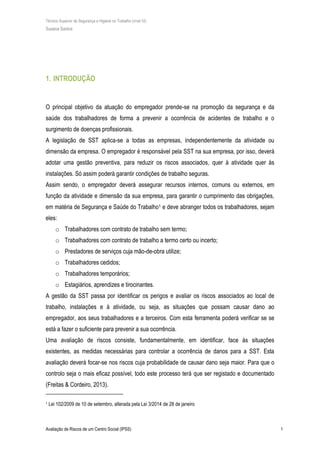 Técnico Superior de Segurança e Higiene no Trabalho (nível VI)
Susana Santos
Avaliação de Riscos de um Centro Social (IPSS) 1
1. INTRODUÇÃO
O principal objetivo da atuação do empregador prende-se na promoção da segurança e da
saúde dos trabalhadores de forma a prevenir a ocorrência de acidentes de trabalho e o
surgimento de doenças profissionais.
A legislação de SST aplica-se a todas as empresas, independentemente da atividade ou
dimensão da empresa. O empregador é responsável pela SST na sua empresa, por isso, deverá
adotar uma gestão preventiva, para reduzir os riscos associados, quer à atividade quer às
instalações. Só assim poderá garantir condições de trabalho seguras.
Assim sendo, o empregador deverá assegurar recursos internos, comuns ou externos, em
função da atividade e dimensão da sua empresa, para garantir o cumprimento das obrigações,
em matéria de Segurança e Saúde do Trabalho1 e deve abranger todos os trabalhadores, sejam
eles:
o Trabalhadores com contrato de trabalho sem termo;
o Trabalhadores com contrato de trabalho a termo certo ou incerto;
o Prestadores de serviços cuja mão-de-obra utilize;
o Trabalhadores cedidos;
o Trabalhadores temporários;
o Estagiários, aprendizes e tirocinantes.
A gestão da SST passa por identificar os perigos e avaliar os riscos associados ao local de
trabalho, instalações e à atividade, ou seja, as situações que possam causar dano ao
empregador, aos seus trabalhadores e a terceiros. Com esta ferramenta poderá verificar se se
está a fazer o suficiente para prevenir a sua ocorrência.
Uma avaliação de riscos consiste, fundamentalmente, em identificar, face às situações
existentes, as medidas necessárias para controlar a ocorrência de danos para a SST. Esta
avaliação deverá focar-se nos riscos cuja probabilidade de causar dano seja maior. Para que o
controlo seja o mais eficaz possível, todo este processo terá que ser registado e documentado
(Freitas & Cordeiro, 2013).
1 Lei 102/2009 de 10 de setembro, alterada pela Lei 3/2014 de 28 de janeiro
 