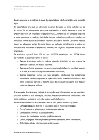 Técnico Superior de Segurança e Higiene no Trabalho (nível VI)
Susana Santos
Avaliação de Riscos de um Centro Social (IPSS) 3
Deverá assegurar-se a vigilância da saúde dos trabalhadores, não fosse também uma obrigação
legal.
Os trabalhadores terão que ser submetidos a exames de saúde por forma a atestar, que se
encontram física e mentalmente aptos para desempenhar as tarefas inerentes às quais se
encontra associado um conjunto de riscos profissionais. A identificação dos fatores de risco para
a saúde associados às condições de trabalho deve ser realizado por médicos do trabalho, em
articulação com os técnicos superiores de segurança e saúde do trabalho. Os exames médicos
devem ser adequados ao tipo de riscos, devem ser realizados periodicamente e podem ser
realizados nas instalações da empresa ou fora dela, em função da modalidade adotada pelo
empregador.
De acordo com o ponto 3, do art. 108º, da Lei n.º 102/2009, alterada pela Lei n.º 3/2014, devem
ser realizados os seguintes exames de saúde:
o Exames de admissão, antes do início da prestação de trabalho ou, se a urgência da
admissão o justificar, nos 15 dias seguintes;
o Exames periódicos, anuais para os menores e para os trabalhadores com idade superior
a 50 anos, e de 2 em 2 anos para os restantes trabalhadores;
o Exames ocasionais, sempre que haja alterações substanciais nos componentes
materiais de trabalho que possam ter repercussão nociva na saúde do trabalhador, bem
como no caso de regresso ao trabalho depois de uma ausência superior a 30 dias por
motivo de doença ou acidente.
O empregador deverá garantir medidas de prevenção para todos aqueles que se encontram,
utilizam e acedem às suas instalações, incluindo pessoas com mobilidade condicionada, bem
como, instalações sociais e de bem-estar para os seus trabalhadores.
As condições básicas sobre as quais deverá atender para garantir essas condições são:
o Ventilação adequada de todos os espaços do local de trabalho e instalações;
o Condições térmicas adequadas às atividades desenvolvidas;
o Condições de iluminação ajustadas às tarefas;
o Limpeza das instalações e respetiva gestão de resíduos;
o Gestão, inspeção e manutenção de equipamentos de trabalho, redes e instalações;
o Sistemas de deteção e de segurança contra incêndio;
 