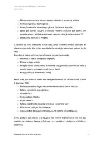 Técnico Superior de Segurança e Higiene no Trabalho (nível VI)
Susana Santos
Avaliação de Riscos de um Centro Social (IPSS) 4
o Meios e equipamentos de primeiros socorros e assistência em caso de acidente;
o Gestão e organização da emergência;
o Instalações sanitárias, separadas por géneros, devidamente equipadas;
o Locais para guardar vestuário e pertences (vestiários equipados com cacifos), em
particular quando a atividade a desenvolver implique a utilização de fardamento e EPI;
o Locais para a realização de refeições.
A variedade de riscos profissionais é muito vasta, sendo necessário conhecer cada setor de
atividade em particular. Mas, podem ser estabelecidas estratégias adequadas a qualquer tipo de
risco.
Por ordem de eficácia, as formas mais eficazes de combater os riscos são:
o Prevenção na fase de conceção de um projeto;
o Eliminar os riscos na fonte;
o Proteção coletiva (melhoramento de materiais e equipamentos disponíveis de forma a
proteger todas as pessoas em contato com os riscos);
o Proteção individual do trabalhador (EPI’s).
Muitas vezes, esta última não é muito bem aceite pelo trabalhador por variados motivos (Cardim
& Counhago, 1996):
o Perda de prestígio na imagem, frequentemente associado à ideia de medricas;
o Falta de exemplo dos seus superiores;
o Incómodo físico;
o Inadequação ao utilizador;
o Aspeto inestético;
o Falta de procedimentos indicando como e que equipamento usar;
o EPI’s em más condições de conservação;
o Indisponibilidade do equipamento necessário, no momento e local adequados.
Com a gestão da SST pretende-se a redução o mais possível, de preferência a valor zero, dos
acidentes de trabalho ou doenças profissionais, como resultado do trabalho que o trabalhador
desenvolve.
 