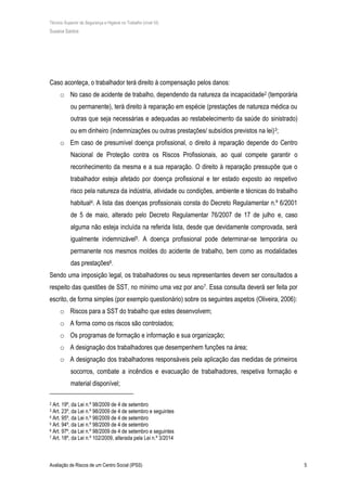 Técnico Superior de Segurança e Higiene no Trabalho (nível VI)
Susana Santos
Avaliação de Riscos de um Centro Social (IPSS) 5
Caso aconteça, o trabalhador terá direito à compensação pelos danos:
o No caso de acidente de trabalho, dependendo da natureza da incapacidade2 (temporária
ou permanente), terá direito à reparação em espécie (prestações de natureza médica ou
outras que seja necessárias e adequadas ao restabelecimento da saúde do sinistrado)
ou em dinheiro (indemnizações ou outras prestações/ subsídios previstos na lei)3;
o Em caso de presumível doença profissional, o direito à reparação depende do Centro
Nacional de Proteção contra os Riscos Profissionais, ao qual compete garantir o
reconhecimento da mesma e a sua reparação. O direito à reparação pressupõe que o
trabalhador esteja afetado por doença profissional e ter estado exposto ao respetivo
risco pela natureza da indústria, atividade ou condições, ambiente e técnicas do trabalho
habitual4. A lista das doenças profissionais consta do Decreto Regulamentar n.º 6/2001
de 5 de maio, alterado pelo Decreto Regulamentar 76/2007 de 17 de julho e, caso
alguma não esteja incluída na referida lista, desde que devidamente comprovada, será
igualmente indemnizável5. A doença profissional pode determinar-se temporária ou
permanente nos mesmos moldes do acidente de trabalho, bem como as modalidades
das prestações6.
Sendo uma imposição legal, os trabalhadores ou seus representantes devem ser consultados a
respeito das questões de SST, no mínimo uma vez por ano7. Essa consulta deverá ser feita por
escrito, de forma simples (por exemplo questionário) sobre os seguintes aspetos (Oliveira, 2006):
o Riscos para a SST do trabalho que estes desenvolvem;
o A forma como os riscos são controlados;
o Os programas de formação e informação e sua organização;
o A designação dos trabalhadores que desempenhem funções na área;
o A designação dos trabalhadores responsáveis pela aplicação das medidas de primeiros
socorros, combate a incêndios e evacuação de trabalhadores, respetiva formação e
material disponível;
2 Art. 19º, da Lei n.º 98/2009 de 4 de setembro
3 Art. 23º, da Lei n.º 98/2009 de 4 de setembro e seguintes
4 Art. 95º, da Lei n.º 98/2009 de 4 de setembro
5 Art. 94º, da Lei n.º 98/2009 de 4 de setembro
6 Art. 97º, da Lei n.º 98/2009 de 4 de setembro e seguintes
7 Art. 18º, da Lei n.º 102/2009, alterada pela Lei n.º 3/2014
 