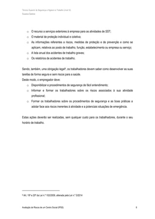 Técnico Superior de Segurança e Higiene no Trabalho (nível VI)
Susana Santos
Avaliação de Riscos de um Centro Social (IPSS) 6
o O recurso a serviços exteriores à empresa para as atividades de SST;
o O material de proteção individual e coletiva;
o As informações referentes a riscos, medidas de proteção e de prevenção e como se
aplicam, relativos ao posto de trabalho, função, estabelecimento ou empresa ou serviço;
o A lista anual dos acidentes de trabalho graves;
o Os relatórios de acidentes de trabalho.
Sendo, também, uma obrigação legal8, os trabalhadores devem saber como desenvolver as suas
tarefas de forma segura e sem riscos para a saúde.
Deste modo, o empregador deve:
o Disponibilizar e procedimentos de segurança de fácil entendimento;
o Informar e formar os trabalhadores sobre os riscos associados à sua atividade
profissional;
o Formar os trabalhadores sobre os procedimentos de segurança e as boas práticas a
adotar face aos riscos inerentes à atividade e a potenciais situações de emergência.
Estas ações deverão ser realizadas, sem qualquer custo para os trabalhadores, durante o seu
horário de trabalho.
8 Art. 19º e 20º da Lei n.º 102/2009, alterada pela Lei n.º 3/2014
 