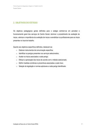 Técnico Superior de Segurança e Higiene no Trabalho (nível VI)
Susana Santos
Avaliação de Riscos de um Centro Social (IPSS) 7
2. OBJETIVOS DO ESTÁGIO
Os objetivos pedagógicos gerais definidos para o estágio centram-se em perceber o
funcionamento geral dos serviços do Centro Social, dominar o procedimento da avaliação de
riscos, valorizar a importância da avaliação de riscos e sensibilizar os profissionais para os riscos
presentes no local de trabalho.
Quanto aos objetivos específicos definidos, destacam-se:
o Elaborar instrumentos de comunicação específica;
o Identificar os perigos presentes nos serviços selecionados;
o Avaliar os riscos associados a cada perigo;
o Efetuar a apreciação dos riscos de acordo com o método selecionado;
o Definir medidas corretivas e preventivas associadas a cada risco;
o Seleção da legislação e normas aplicáveis a cada perigo identificado.
 