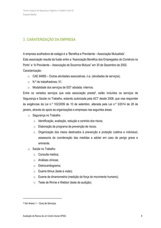 Técnico Superior de Segurança e Higiene no Trabalho (nível VI)
Susana Santos
Avaliação de Riscos de um Centro Social (IPSS) 8
3. CARATERIZAÇÃO DA EMPRESA
A empresa acolhedora de estágio é a “Benéfica e Previdente - Associação Mutualista”.
Esta associação resulta da fusão entre a “Associação Benéfica dos Empregados do Comércio no
Porto” e “A Previdente – Associação de Socorros Mútuos” em 30 de Dezembro de 2002.
Caracterização:
o CAE 94995 – Outras atividades associativas, n.e. (atividades de serviços);
o N.º de trabalhadores: 51;
o Modalidade dos serviços de SST adotada: internos.
Entre os variados serviços que esta associação presta9, estão incluídos os serviços de
Segurança e Saúde no Trabalho, estando autorizada pela ACT desde 2008, que visa responder
às exigências da Lei n.º 102/2009 de 10 de setembro, alterada pela Lei n.º 3/2014 de 28 de
janeiro, através do apoio às organizações e empresas nas seguintes áreas:
o Segurança no Trabalho
o Identificação, avaliação, redução e controlo dos riscos;
o Elaboração de programa de prevenção de riscos;
o Organização dos meios destinados à prevenção e proteção coletiva e individual,
assessoria da coordenação das medidas a adotar em caso de perigo grave e
eminente.
o Saúde no Trabalho
o Consulta médica;
o Análises clínicas;
o Eletrocardiograma;
o Exame titmus (teste à visão);
o Exame de dinamometria (medição da força do movimento humano);
o Teste de Rinnie e Webbor (teste de audição).
9 Ver Anexo 1 – Guia de Serviços
 