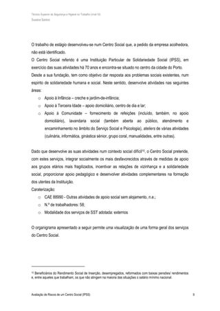 Técnico Superior de Segurança e Higiene no Trabalho (nível VI)
Susana Santos
Avaliação de Riscos de um Centro Social (IPSS) 9
O trabalho de estágio desenvolveu-se num Centro Social que, a pedido da empresa acolhedora,
não está identificado.
O Centro Social referido é uma Instituição Particular de Solidariedade Social (IPSS), em
exercício das suas atividades há 70 anos e encontra-se situado no centro da cidade do Porto.
Desde a sua fundação, tem como objetivo dar resposta aos problemas sociais existentes, num
espirito de solidariedade humana e social. Neste sentido, desenvolve atividades nas seguintes
áreas:
o Apoio à Infância – creche e jardim-de-infância;
o Apoio à Terceira Idade – apoio domiciliário, centro de dia e lar;
o Apoio à Comunidade – fornecimento de refeições (incluído, também, no apoio
domiciliário), lavandaria social (também aberta ao público, atendimento e
encaminhamento no âmbito do Serviço Social e Psicologia), ateliers de várias atividades
(culinária, informática, ginástica sénior, grupo coral, manualidades, entre outras).
Dado que desenvolve as suas atividades num contexto social difícil10, o Centro Social pretende,
com estes serviços, integrar socialmente os mais desfavorecidos através de medidas de apoio
aos grupos etários mais fragilizados, incentivar as relações de vizinhança e a solidariedade
social, proporcionar apoio pedagógico e desenvolver atividades complementares na formação
dos utentes da Instituição.
Caraterização:
o CAE 88990 - Outras atividades de apoio social sem alojamento, n.e.;
o N.º de trabalhadores: 58;
o Modalidade dos serviços de SST adotada: externos
O organigrama apresentado a seguir permite uma visualização de uma forma geral dos serviços
do Centro Social.
10 Beneficiários do Rendimento Social de Inserção, desempregados, reformados com baixas pensões/ rendimentos
e, entre aqueles que trabalham, os que não atingem na maioria das situações o salário mínimo nacional.
 