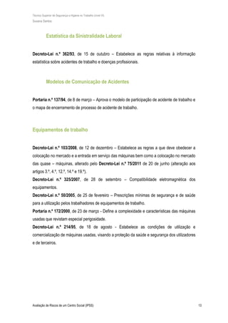 Técnico Superior de Segurança e Higiene no Trabalho (nível VI)
Susana Santos
Avaliação de Riscos de um Centro Social (IPSS) 13
Estatística da Sinistralidade Laboral
Decreto-Lei n.º 362/93, de 15 de outubro – Estabelece as regras relativas à informação
estatística sobre acidentes de trabalho e doenças profissionais.
Modelos de Comunicação de Acidentes
Portaria n.º 137/94, de 8 de março – Aprova o modelo de participação de acidente de trabalho e
o mapa de encerramento de processo de acidente de trabalho.
Equipamentos de trabalho
Decreto-Lei n.º 103/2008, de 12 de dezembro – Estabelece as regras a que deve obedecer a
colocação no mercado e a entrada em serviço das máquinas bem como a colocação no mercado
das quase – máquinas, alterado pelo Decreto-Lei n.º 75/2011 de 20 de junho (alteração aos
artigos 3.º, 4.º, 12.º, 14.º e 19.º).
Decreto-Lei n.º 325/2007, de 28 de setembro – Compatibilidade eletromagnética dos
equipamentos.
Decreto-Lei n.º 50/2005, de 25 de fevereiro – Prescrições mínimas de segurança e de saúde
para a utilização pelos trabalhadores de equipamentos de trabalho.
Portaria n.º 172/2000, de 23 de março - Define a complexidade e características das máquinas
usadas que revistam especial perigosidade.
Decreto-Lei n.º 214/95, de 18 de agosto - Estabelece as condições de utilização e
comercialização de máquinas usadas, visando a proteção da saúde e segurança dos utilizadores
e de terceiros.
 