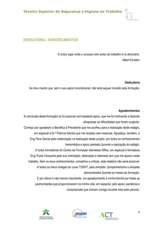Técnico Superior de Segurança e Higiene no Trabalho
III
DEDICATÓRIA / AGRADECIMENTOS
O único lugar onde o sucesso vem antes do trabalho é no dicionário.
Albert Einstein
Dedicatória
Ao meu marido que, sem o seu apoio incondicional, não teria sequer iniciado esta formação.
Agradecimentos
A conclusão desta formação só foi possível com bastante apoio, que me foi motivando e fazendo
ultrapassar as dificuldades que foram surgindo.
Começo por agradecer à Benéfica e Previdente que me acolheu para a realização deste estágio,
em especial à Dr.ª Patrícia Santos que me recebeu sem reservas. Agradeço, também, à
Eng.ªAna Garcia pela colaboração na realização deste projeto, por todos os conhecimentos
transmitidos e apoio prestado durante a realização do estágio.
A todos formadores do Centro de Formação Alamedas Office, em especial à formadora
Eng.ªCarla Cerqueira pela sua orientação, dedicação e interesse com que me apoiou neste
trabalho. Sem os seus conhecimentos, conselhos e críticas, este relatório não seria possível.
A todos os meus colegas do curso TSSHT, pela amizade, companheirismo e simpatia
demonstrados durante os meses de formação.
E por último e não menos importante, um agradecimento à minha família por todas as
oportunidades que proporcionaram na minha vida, em especial, pelo apoio, paciência e
compreensão que tiveram comigo durante todo este período.
 