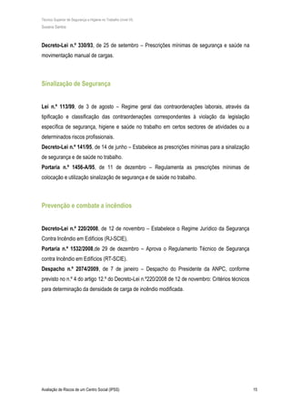 Técnico Superior de Segurança e Higiene no Trabalho (nível VI)
Susana Santos
Avaliação de Riscos de um Centro Social (IPSS) 15
Decreto-Lei n.º 330/93, de 25 de setembro – Prescrições mínimas de segurança e saúde na
movimentação manual de cargas.
Sinalização de Segurança
Lei n.º 113/99, de 3 de agosto – Regime geral das contraordenações laborais, através da
tipificação e classificação das contraordenações correspondentes à violação da legislação
específica de segurança, higiene e saúde no trabalho em certos sectores de atividades ou a
determinados riscos profissionais.
Decreto-Lei n.º 141/95, de 14 de junho – Estabelece as prescrições mínimas para a sinalização
de segurança e de saúde no trabalho.
Portaria n.º 1456-A/95, de 11 de dezembro – Regulamenta as prescrições mínimas de
colocação e utilização sinalização de segurança e de saúde no trabalho.
Prevenção e combate a incêndios
Decreto-Lei n.º 220/2008, de 12 de novembro – Estabelece o Regime Jurídico da Segurança
Contra Incêndio em Edifícios (RJ-SCIE).
Portaria n.º 1532/2008,de 29 de dezembro – Aprova o Regulamento Técnico de Segurança
contra Incêndio em Edifícios (RT-SCIE).
Despacho n.º 2074/2009, de 7 de janeiro – Despacho do Presidente da ANPC, conforme
previsto no n.º 4 do artigo 12.º do Decreto-Lei n.º220/2008 de 12 de novembro: Critérios técnicos
para determinação da densidade de carga de incêndio modificada.
 
