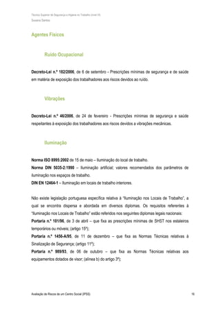 Técnico Superior de Segurança e Higiene no Trabalho (nível VI)
Susana Santos
Avaliação de Riscos de um Centro Social (IPSS) 16
Agentes Físicos
Ruído Ocupacional
Decreto-Lei n.º 182/2006, de 6 de setembro - Prescrições mínimas de segurança e de saúde
em matéria de exposição dos trabalhadores aos riscos devidos ao ruído.
Vibrações
Decreto-Lei n.º 46/2006, de 24 de fevereiro - Prescrições mínimas de segurança e saúde
respeitantes à exposição dos trabalhadores aos riscos devidos a vibrações mecânicas.
Iluminação
Norma ISO 8995:2002 de 15 de maio – Iluminação do local de trabalho.
Norma DIN 5035-2:1990 – Iluminação artificial; valores recomendados dos parâmetros de
iluminação nos espaços de trabalho.
DIN EN 12464-1 – Iluminação em locais de trabalho interiores.
Não existe legislação portuguesa específica relativa à “Iluminação nos Locais de Trabalho”, a
qual se encontra dispersa e abordada em diversos diplomas. Os requisitos referentes à
“Iluminação nos Locais de Trabalho” estão referidos nos seguintes diplomas legais nacionais:
Portaria n.º 101/96, de 3 de abril – que fixa as prescrições mínimas de SHST nos estaleiros
temporários ou móveis; (artigo 15º);
Portaria n.º 1456-A/95, de 11 de dezembro – que fixa as Normas Técnicas relativas à
Sinalização de Segurança; (artigo 11º);
Portaria n.º 989/93, de 06 de outubro – que fixa as Normas Técnicas relativas aos
equipamentos dotados de visor; (alínea b) do artigo 3º);
 
