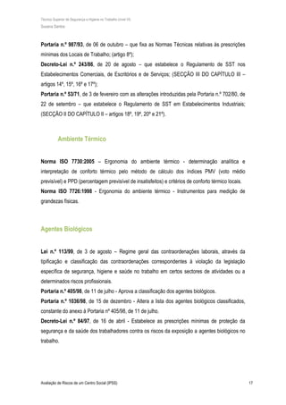 Técnico Superior de Segurança e Higiene no Trabalho (nível VI)
Susana Santos
Avaliação de Riscos de um Centro Social (IPSS) 17
Portaria n.º 987/93, de 06 de outubro – que fixa as Normas Técnicas relativas às prescrições
mínimas dos Locais de Trabalho; (artigo 8º);
Decreto-Lei n.º 243/86, de 20 de agosto – que estabelece o Regulamento de SST nos
Estabelecimentos Comerciais, de Escritórios e de Serviços; (SECÇÃO III DO CAPÍTULO III –
artigos 14º, 15º, 16º e 17º);
Portaria n.º 53/71, de 3 de fevereiro com as alterações introduzidas pela Portaria n.º 702/80, de
22 de setembro – que estabelece o Regulamento de SST em Estabelecimentos Industriais;
(SECÇÃO II DO CAPÍTULO II – artigos 18º, 19º, 20º e 21º).
Ambiente Térmico
Norma ISO 7730:2005 – Ergonomia do ambiente térmico - determinação analítica e
interpretação de conforto térmico pelo método de cálculo dos índices PMV (voto médio
previsível) e PPD (percentagem previsível de insatisfeitos) e critérios de conforto térmico locais.
Norma ISO 7726:1998 - Ergonomia do ambiente térmico - Instrumentos para medição de
grandezas físicas.
Agentes Biológicos
Lei n.º 113/99, de 3 de agosto – Regime geral das contraordenações laborais, através da
tipificação e classificação das contraordenações correspondentes à violação da legislação
específica de segurança, higiene e saúde no trabalho em certos sectores de atividades ou a
determinados riscos profissionais.
Portaria n.º 405/98, de 11 de julho - Aprova a classificação dos agentes biológicos.
Portaria n.º 1036/98, de 15 de dezembro - Altera a lista dos agentes biológicos classificados,
constante do anexo à Portaria nº 405/98, de 11 de julho.
Decreto-Lei n.º 84/97, de 16 de abril - Estabelece as prescrições mínimas de proteção da
segurança e da saúde dos trabalhadores contra os riscos da exposição a agentes biológicos no
trabalho.
 