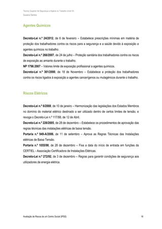 Técnico Superior de Segurança e Higiene no Trabalho (nível VI)
Susana Santos
Avaliação de Riscos de um Centro Social (IPSS) 18
Agentes Químicos
Decreto-Lei n.º 24/2012, de 6 de fevereiro – Estabelece prescrições mínimas em matéria de
proteção dos trabalhadores contra os riscos para a segurança e a saúde devido à exposição a
agentes químicos no trabalho.
Decreto-Lei n.º 266/2007, de 24 de julho – Proteção sanitária dos trabalhadores contra os riscos
de exposição ao amianto durante o trabalho.
NP 1796:2007 – Valores limite de exposição profissional a agentes químicos.
Decreto-Lei n.º 301/2000, de 18 de Novembro – Estabelece a proteção dos trabalhadores
contra os riscos ligados à exposição a agentes cancerígenos ou mutagénicos durante o trabalho.
Riscos Elétricos
Decreto-Lei n.º 6/2008, de 10 de janeiro – Harmonização das legislações dos Estados Membros
no domínio do material elétrico destinado a ser utilizado dentro de certos limites de tensão, e
revoga o Decreto-Lei n.º 117/88, de 12 de Abril.
Decreto-Lei n.º 226/2005, de 28 de dezembro – Estabelece os procedimentos de aprovação das
regras técnicas das instalações elétricas de baixa tensão.
Portaria n.º 949-A/2006, de 11 de setembro – Aprova as Regras Técnicas das Instalações
elétricas de Baixa Tensão.
Portaria n.º 1055/98, de 28 de dezembro – Fixa a data do início de entrada em funções da
CERTIEL - Associação Certificadora de Instalações Elétricas.
Decreto-Lei n.º 272/92, de 3 de dezembro – Regras para garantir condições de segurança aos
utilizadores de energia elétrica.
 
