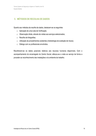 Técnico Superior de Segurança e Higiene no Trabalho (nível VI)
Susana Santos
Avaliação de Riscos de um Centro Social (IPSS) 19
5. MÉTODOS DE RECOLHA DE DADOS
Quanto aos métodos de recolha de dados, destacam-se os seguintes:
o Aplicação de uma Lista de Verificação;
o Observação direta, através de visitas aos serviços selecionados;
o Recolha de fotografias;
o Utilização de procedimentos existentes (metodologia de avaliação de riscos);
o Diálogo com os profissionais envolvidos.
Recolheram-se os dados possíveis relativos aos recursos humanos disponíveis. Com o
acompanhamento do encarregado do Centro Social, efetuou-se a visita ao serviço de forma a
proceder ao reconhecimento das instalações e do ambiente de trabalho.
 