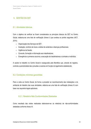 Técnico Superior de Segurança e Higiene no Trabalho (nível VI)
Susana Santos
Avaliação de Riscos de um Centro Social (IPSS) 20
6. GESTÃO DA SST
6.1. Atividades básicas
Com o objetivo de verificar se foram considerados os princípios básicos da SST no Centro
Social, elaborou-se uma lista de verificação (Anexo I) que analisa os pontos seguintes (ACT,
2014):
o Organização dos Serviços de SST;
o Avaliação, controlo de riscos, análise de acidentes e doenças profissionais;
o Vigilância da Saúde;
o Consulta, formação e informação aos trabalhadores;
o Emergência e primeiros socorros, evacuação de trabalhadores e combate a incêndios.
A saúde no trabalho no Centro Social é assegurada pela Benéfica que, através de registos,
controla a periodicidade das consultas e exames em função do legalmente estabelecido.
6.2. Condições mínimas garantidas
Para a visita ao Centro Social, de forma a proceder ao reconhecimento das instalações e do
ambiente de trabalho das suas atividades, elaborou-se uma lista de verificação (Anexo II) com
base nos requisitos legais aplicáveis.
6.2.1. Relatório Não Conformidades Detetadas
Como resultado das visitas realizadas elaboraram-se os relatórios de não-conformidades
detetadas conforme Anexo III.
 