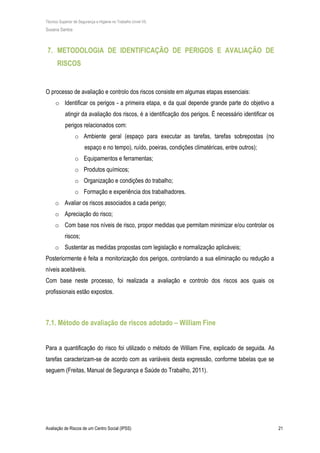 Técnico Superior de Segurança e Higiene no Trabalho (nível VI)
Susana Santos
Avaliação de Riscos de um Centro Social (IPSS) 21
7. METODOLOGIA DE IDENTIFICAÇÃO DE PERIGOS E AVALIAÇÃO DE
RISCOS
O processo de avaliação e controlo dos riscos consiste em algumas etapas essenciais:
o Identificar os perigos - a primeira etapa, e da qual depende grande parte do objetivo a
atingir da avaliação dos riscos, é a identificação dos perigos. É necessário identificar os
perigos relacionados com:
o Ambiente geral (espaço para executar as tarefas, tarefas sobrepostas (no
espaço e no tempo), ruído, poeiras, condições climatéricas, entre outros);
o Equipamentos e ferramentas;
o Produtos químicos;
o Organização e condições do trabalho;
o Formação e experiência dos trabalhadores.
o Avaliar os riscos associados a cada perigo;
o Apreciação do risco;
o Com base nos níveis de risco, propor medidas que permitam minimizar e/ou controlar os
riscos;
o Sustentar as medidas propostas com legislação e normalização aplicáveis;
Posteriormente é feita a monitorização dos perigos, controlando a sua eliminação ou redução a
níveis aceitáveis.
Com base neste processo, foi realizada a avaliação e controlo dos riscos aos quais os
profissionais estão expostos.
7.1. Método de avaliação de riscos adotado – William Fine
Para a quantificação do risco foi utilizado o método de William Fine, explicado de seguida. As
tarefas caracterizam-se de acordo com as variáveis desta expressão, conforme tabelas que se
seguem (Freitas, Manual de Segurança e Saúde do Trabalho, 2011).
 