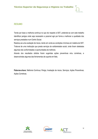 Técnico Superior de Segurança e Higiene no Trabalho
IV
RESUMO
Tendo por base a melhoria contínua no que diz respeito à SST, pretende-se com este trabalho
identificar perigos onde seja necessário e possível agir por forma a melhorar a qualidade dos
serviços prestados num Centro Social.
Realizou-se uma avaliação de riscos, tendo em conta as condições mínimas em matéria de SST.
Trata-se de uma instituição que presta serviços de solidariedade social, onde foram detetadas
algumas não conformidades e oportunidades de melhoria.
Através dos resultados obtidos foram sugeridas ações preventivas e/ou corretivas, e
desenvolvidas algumas das ferramentas de suporte em falta.
Palavras-chave: Melhoria Contínua; Perigo; Avaliação de riscos, Serviços; Ações Preventivas;
Ações Corretivas.
 