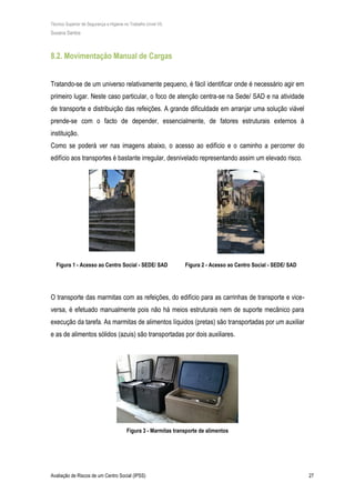 Técnico Superior de Segurança e Higiene no Trabalho (nível VI)
Susana Santos
Avaliação de Riscos de um Centro Social (IPSS) 27
8.2. Movimentação Manual de Cargas
Tratando-se de um universo relativamente pequeno, é fácil identificar onde é necessário agir em
primeiro lugar. Neste caso particular, o foco de atenção centra-se na Sede/ SAD e na atividade
de transporte e distribuição das refeições. A grande dificuldade em arranjar uma solução viável
prende-se com o facto de depender, essencialmente, de fatores estruturais externos à
instituição.
Como se poderá ver nas imagens abaixo, o acesso ao edifício e o caminho a percorrer do
edifício aos transportes é bastante irregular, desnivelado representando assim um elevado risco.
Figura 1 - Acesso ao Centro Social - SEDE/ SAD Figura 2 - Acesso ao Centro Social - SEDE/ SAD
O transporte das marmitas com as refeições, do edifício para as carrinhas de transporte e vice-
versa, é efetuado manualmente pois não há meios estruturais nem de suporte mecânico para
execução da tarefa. As marmitas de alimentos líquidos (pretas) são transportadas por um auxiliar
e as de alimentos sólidos (azuis) são transportadas por dois auxiliares.
Figura 3 - Marmitas transporte de alimentos
 