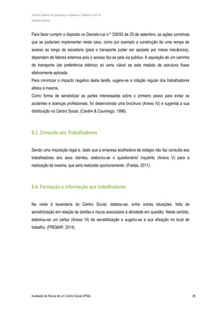 Técnico Superior de Segurança e Higiene no Trabalho (nível VI)
Susana Santos
Avaliação de Riscos de um Centro Social (IPSS) 28
Para fazer cumprir o disposto no Decreto-Lei n.º 330/93 de 25 de setembro, as ações corretivas
que se poderiam implementar neste caso, como por exemplo a construção de uma rampa de
acesso ao longo da escadaria (para o transporte poder ser apoiado por meios mecânicos),
dependem de fatores externos pois o acesso faz-se pela via pública. A aquisição de um carrinho
de transporte (de preferência elétrico) só seria viável se esta medida de estrutura fosse
efetivamente aplicada.
Para minimizar o impacto negativo desta tarefa, sugere-se a rotação regular dos trabalhadores
afetos à mesma.
Como forma de sensibilizar as partes interessadas sobre o primeiro passo para evitar os
acidentes e doenças profissionais, foi desenvolvida uma brochura (Anexo IV) e sugerida a sua
distribuição no Centro Social. (Cardim & Counhago, 1996).
8.3. Consulta aos Trabalhadores
Sendo uma imposição legal e, dado que a empresa acolhedora de estágio não faz consulta aos
trabalhadores dos seus clientes, elaborou-se o questionário/ inquérito (Anexo V) para a
realização da mesma, que será realizada oportunamente. (Freitas, 2011).
8.4. Formação e informação aos trabalhadores
Na visita à lavandaria do Centro Social, detetou-se, entre outras situações, falta de
sensibilização em relação às tarefas e riscos associados à atividade em questão. Neste sentido,
elaborou-se um cartaz (Anexo VI) de sensibilização e sugeriu-se a sua afixação no local de
trabalho. (FREMAP, 2014)
 
