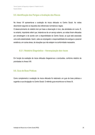 Técnico Superior de Segurança e Higiene no Trabalho (nível VI)
Susana Santos
Avaliação de Riscos de um Centro Social (IPSS) 29
8.5. Identificação dos Perigos e Avaliação dos Riscos
No Anexo VII apresenta-se a avaliação de riscos efetuada no Centro Social. As visitas
decorreram segundo os requisitos dos referenciais normativos e legais.
O desenvolvimento do relatório tem por base a observação in loco, das atividades em curso. É,
no entanto, importante referir que, tratando-se de um serviço externo, as visitas foram efetuadas
por amostragem e de acordo com a disponibilidade do Centro Social, ao qual está associada
uma certa aleatoriedade. Assim, cabe ao empregador a responsabilidade de averiguar a possível
existência, em outras áreas, de situações que não estejam na conformidade necessária.
8.5.1. Relatório Diagnóstico – hierarquização dos riscos
Em função da avaliação de riscos efetuada chegaram-se a conclusões, conforme relatório de
prioridades no Anexo VIII:
8.6. Guia de Boas Práticas
Como complemento à avaliação de riscos efetuada foi elaborado um guia de boas práticas e
sugerida a sua divulgação no Centro Social. O referido guia encontra-se no Anexo IX.
 