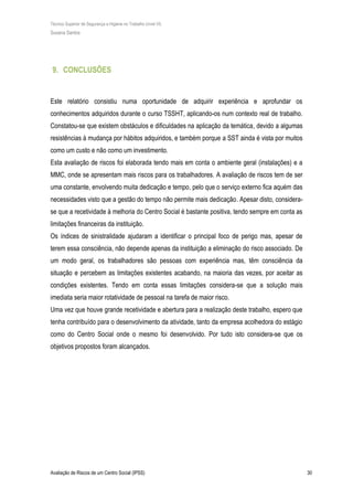 Técnico Superior de Segurança e Higiene no Trabalho (nível VI)
Susana Santos
Avaliação de Riscos de um Centro Social (IPSS) 30
9. CONCLUSÕES
Este relatório consistiu numa oportunidade de adquirir experiência e aprofundar os
conhecimentos adquiridos durante o curso TSSHT, aplicando-os num contexto real de trabalho.
Constatou-se que existem obstáculos e dificuldades na aplicação da temática, devido a algumas
resistências à mudança por hábitos adquiridos, e também porque a SST ainda é vista por muitos
como um custo e não como um investimento.
Esta avaliação de riscos foi elaborada tendo mais em conta o ambiente geral (instalações) e a
MMC, onde se apresentam mais riscos para os trabalhadores. A avaliação de riscos tem de ser
uma constante, envolvendo muita dedicação e tempo, pelo que o serviço externo fica aquém das
necessidades visto que a gestão do tempo não permite mais dedicação. Apesar disto, considera-
se que a recetividade à melhoria do Centro Social é bastante positiva, tendo sempre em conta as
limitações financeiras da instituição.
Os índices de sinistralidade ajudaram a identificar o principal foco de perigo mas, apesar de
terem essa consciência, não depende apenas da instituição a eliminação do risco associado. De
um modo geral, os trabalhadores são pessoas com experiência mas, têm consciência da
situação e percebem as limitações existentes acabando, na maioria das vezes, por aceitar as
condições existentes. Tendo em conta essas limitações considera-se que a solução mais
imediata seria maior rotatividade de pessoal na tarefa de maior risco.
Uma vez que houve grande recetividade e abertura para a realização deste trabalho, espero que
tenha contribuído para o desenvolvimento da atividade, tanto da empresa acolhedora do estágio
como do Centro Social onde o mesmo foi desenvolvido. Por tudo isto considera-se que os
objetivos propostos foram alcançados.
 