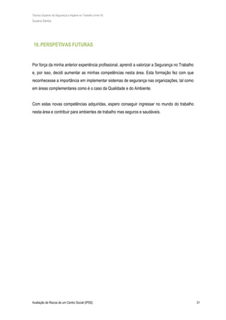 Técnico Superior de Segurança e Higiene no Trabalho (nível VI)
Susana Santos
Avaliação de Riscos de um Centro Social (IPSS) 31
10.PERSPETIVAS FUTURAS
Por força da minha anterior experiência profissional, aprendi a valorizar a Segurança no Trabalho
e, por isso, decidi aumentar as minhas competências nesta área. Esta formação fez com que
reconhecesse a importância em implementar sistemas de segurança nas organizações, tal como
em áreas complementares como é o caso da Qualidade e do Ambiente.
Com estas novas competências adquiridas, espero conseguir ingressar no mundo do trabalho
nesta área e contribuir para ambientes de trabalho mas seguros e saudáveis.
 