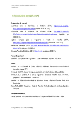 Técnico Superior de Segurança e Higiene no Trabalho (nível VI)
Susana Santos
Avaliação de Riscos de um Centro Social (IPSS) 32
11.REFERÊNCIAS BIBLIOGRÁFICAS
Documentos da internet
Autoridade para as Condições de Trabalho (2014), http://www.act.gov.pt/(pt-
PT)/Legislacao/Paginas/default.aspx (acedido em 28.09.2014).
Autoridade para as condições de Trabalho (2014), http://www.act.gov.pt/(pt-
PT)/CentroInformacao/ListasVerificacao/Paginas/ListasdeVerificação.aspx (acedido em
03.09.2014).
Agência Europeia para a Segurança e Saúde no Trabalho (2014),
https://osha.europa.eu/pt/topics/riskassessment/definitions (acedido em 11.09.2014).
Benéfica e Previdente. (2014), http://www.benefica-previdente.com/assets/files/Solidarios/guia-
interno.pdf (acedido em 09.09.2014).
Diário da República Eletrónico. (2014). https://dre.pt/ (acedido em 09.2014).
Texto não publicado
FREMAP. (2014). Manual de Segurança e Saúde em Hotelaria. Espanha. FREMAP
Livros
Cardim, L. F., & Counhago, A. (1996). Segurança, Higiene e Saúde no Local de Trabalho -
Conceitos. Lisboa: IEFP.
Freitas, L. C. (2011). Manual de Segurança e Saúde do Trabalho. Lisboa: Edições Sílabo.
Freitas, L. C., & Cordeiro, T. C. (2013). Segurança e Saúde do Trabalho - Guia para micro,
pequenas e médias empresas. Lisboa: ACT
Oliveira, L. d. (2006). Manual de Apoio de Segurança, Higiene e Saúde no Trabalho. Porto: Vida
Económica.
Roxo, M. M. (2006). Segurança e Saúde do Trabalho: Avaliação e Controlo de Riscos. Coimbra:
Almedina.
Programa informático
Verlag Dashofer. (2010). Ferramentas - Segurança, Higiene e Saúde do Trabalho. Lisboa.
 