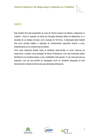 Técnico Superior de Segurança e Higiene no Trabalho
V
ÂMBITO
Este trabalho final está enquadrado no curso de Técnico Superior de Higiene e Segurança no
Trabalho – Nível VI, realizado no Centro de Formação Alamedas Office em Matosinhos, e é o
resultado de um estágio curricular, com a duração de 120 horas. A elaboração deste trabalho
teve como principal objetivo a aplicação de conhecimentos adquiridos durante o curso,
implementando-os em contexto real de trabalho.
Como seria impossível abordar todas as temáticas desenvolvidas no curso, optou-se por
desenvolver o trabalho numa Avaliação de Riscos Profissionais. Com esta ferramenta podem
identificar-se os principais perigos a que o trabalhador está exposto. É uma mais-valia para as
empresas, uma vez que permite ao empregador reunir as condições adequadas ao bom
funcionamento e desenvolvimento das suas atividades profissionais.
 