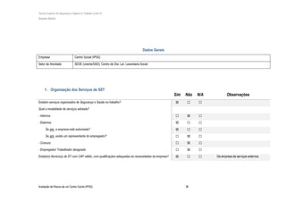 Técnico Superior de Segurança e Higiene no Trabalho (nível VI)
Susana Santos
Avaliação de Riscos de um Centro Social (IPSS) 38
Dados Gerais
Empresa: Centro Social (IPSS)
Setor de Atividade: SEDE (creche/SAD); Centro de Dia; Lar; Lavandaria Social
1. Organização dos Serviços de SST
Sim Não N/A Observações
Existem serviços organizados de Segurança e Saúde no trabalho? ☒ ☐ ☐
Qual a modalidade de serviços adotada?
- Internos ☐ ☒ ☐
- Externos ☒ ☐ ☐
Se sim, a empresa está autorizada? ☒ ☐ ☐
Se sim, existe um representante do empregador? ☐ ☒ ☐
- Comuns ☐ ☒ ☐
- Empregador/ Trabalhador designado ☐ ☒ ☐
Existe(m) técnico(s) de ST com CAP válido, com qualificações adequadas às necessidades da empresa? ☒ ☐ ☐ Da empresa de serviços externos.
 