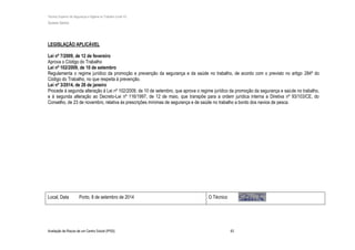 Técnico Superior de Segurança e Higiene no Trabalho (nível VI)
Susana Santos
Avaliação de Riscos de um Centro Social (IPSS) 43
LEGISLAÇÃO APLICÁVEL
Lei nº 7/2009, de 12 de fevereiro
Aprova o Código do Trabalho
Lei nº 102/2009, de 10 de setembro
Regulamenta o regime jurídico da promoção e prevenção da segurança e da saúde no trabalho, de acordo com o previsto no artigo 284º do
Código do Trabalho, no que respeita à prevenção.
Lei nº 3/2014, de 28 de janeiro
Procede à segunda alteração à Lei nº 102/2009, de 10 de setembro, que aprova o regime jurídico da promoção da segurança e saúde no trabalho,
e à segunda alteração ao Decreto-Lei nº 116/1997, de 12 de maio, que transpõe para a ordem jurídica interna a Diretiva nº 93/103/CE, do
Conselho, de 23 de novembro, relativa às prescrições mínimas de segurança e de saúde no trabalho a bordo dos navios de pesca.
Local, Data Porto, 8 de setembro de 2014 O Técnico
 