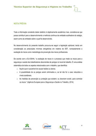 Técnico Superior de Segurança e Higiene no Trabalho
VI
NOTA PRÉVIA
Toda a informação constante deste relatório é objetivamente académica mas, considera-se que
possa contribuir para a desenvolvimento e melhoria contínua da entidade acolhedora do estágio,
assim como da entidade sobre o qual foi desenvolvido.
No desenvolvimento do presente trabalho procurou-se seguir a legislação aplicável, tendo em
consideração as prescrições mínimas obrigatórias em matéria de SST, nomeadamente a
avaliação de riscos como metodologia de prevenção dos riscos profissionais.
De acordo com a EU-OSHA, “a avaliação de riscos é o processo que mede os riscos para a
segurança e saúde dos trabalhadores decorrentes de perigos no local de trabalho. É uma análise
sistemática de todos os aspetos relacionados com o trabalho, que identifica:
o Aquilo que é suscetível de causar lesões ou danos;
o A possibilidade de os perigos serem eliminados e, se tal não for o caso reduzidos a
níveis aceitáveis;
o As medidas de prevenção ou proteção que existem, ou deveriam existir, para controlar
os riscos.” (Agência Europeia para a Segurança e Saúde no Trabalho, 2014)
 