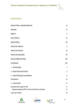 Técnico Superior de Segurança e Higiene no Trabalho
VII
ÍNDICE GERAL
DEDICATÓRIA / AGRADECIMENTOS III
RESUMO IV
ÂMBITO V
NOTA PRÉVIA VI
ÍNDICE GERAL VII
ÍNDICE DE TABELAS X
ÍNDICE DE FIGURAS XI
ÍNDICE DE ESQUEMAS XII
SIGLAS/ ABREVIATURAS XIII
GLOSSÁRIO XIV
1. INTRODUÇÃO 1
2. OBJETIVOS DO ESTÁGIO 7
3. CARATERIZAÇÃO DA EMPRESA 8
Organigrama 10
4. LEGISLAÇÃO 11
Enquadramento Legal em SST 11
Regulamentação de SST no setor do Comércio e Serviços 11
Locais de Trabalho 12
 