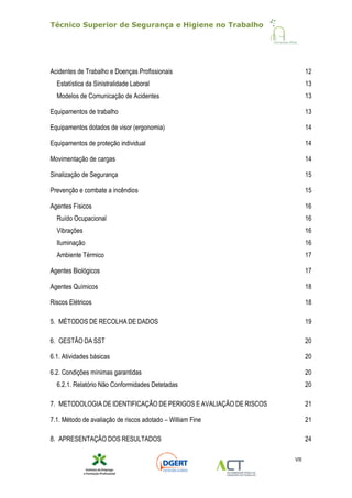 Técnico Superior de Segurança e Higiene no Trabalho
VIII
Acidentes de Trabalho e Doenças Profissionais 12
Estatística da Sinistralidade Laboral 13
Modelos de Comunicação de Acidentes 13
Equipamentos de trabalho 13
Equipamentos dotados de visor (ergonomia) 14
Equipamentos de proteção individual 14
Movimentação de cargas 14
Sinalização de Segurança 15
Prevenção e combate a incêndios 15
Agentes Físicos 16
Ruído Ocupacional 16
Vibrações 16
Iluminação 16
Ambiente Térmico 17
Agentes Biológicos 17
Agentes Químicos 18
Riscos Elétricos 18
5. MÉTODOS DE RECOLHA DE DADOS 19
6. GESTÃO DA SST 20
6.1. Atividades básicas 20
6.2. Condições mínimas garantidas 20
6.2.1. Relatório Não Conformidades Detetadas 20
7. METODOLOGIA DE IDENTIFICAÇÃO DE PERIGOS E AVALIAÇÃO DE RISCOS 21
7.1. Método de avaliação de riscos adotado – William Fine 21
8. APRESENTAÇÃO DOS RESULTADOS 24
 