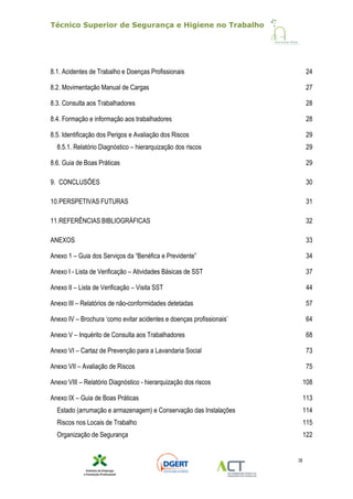Técnico Superior de Segurança e Higiene no Trabalho
IX
8.1. Acidentes de Trabalho e Doenças Profissionais 24
8.2. Movimentação Manual de Cargas 27
8.3. Consulta aos Trabalhadores 28
8.4. Formação e informação aos trabalhadores 28
8.5. Identificação dos Perigos e Avaliação dos Riscos 29
8.5.1. Relatório Diagnóstico – hierarquização dos riscos 29
8.6. Guia de Boas Práticas 29
9. CONCLUSÕES 30
10.PERSPETIVAS FUTURAS 31
11.REFERÊNCIAS BIBLIOGRÁFICAS 32
ANEXOS 33
Anexo 1 – Guia dos Serviços da “Benéfica e Previdente” 34
Anexo I - Lista de Verificação – Atividades Básicas de SST 37
Anexo II – Lista de Verificação – Visita SST 44
Anexo III – Relatórios de não-conformidades detetadas 57
Anexo IV – Brochura ‘como evitar acidentes e doenças profissionais’ 64
Anexo V – Inquérito de Consulta aos Trabalhadores 68
Anexo VI – Cartaz de Prevenção para a Lavandaria Social 73
Anexo VII – Avaliação de Riscos 75
Anexo VIII – Relatório Diagnóstico - hierarquização dos riscos 108
Anexo IX – Guia de Boas Práticas 113
Estado (arrumação e armazenagem) e Conservação das Instalações 114
Riscos nos Locais de Trabalho 115
Organização de Segurança 122
 