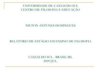 UNIVERSIDADE DE CAXIAS DO SUL
      CENTRO DE FILOSOFIA E EDUCAÇÃO



        NILTON ANTUNES DOMINGUES



RELATÓRIO DE ESTÁGIO EM ENSINO DE FILOSOFIA



         CAXIAS DO SUL - BRASIL/RS.
                 2009/JUL.
 