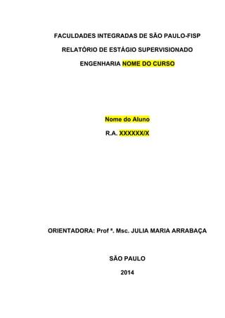 FACULDADES INTEGRADAS DE SÃO PAULO-FISP 
RELATÓRIO DE ESTÁGIO SUPERVISIONADO 
ENGENHARIA NOME DO CURSO 
Nome do Aluno 
R.A. XXXXXX/X 
ORIENTADORA: Prof ª. Msc. JULIA MARIA ARRABAÇA 
SÃO PAULO 
2014 
 