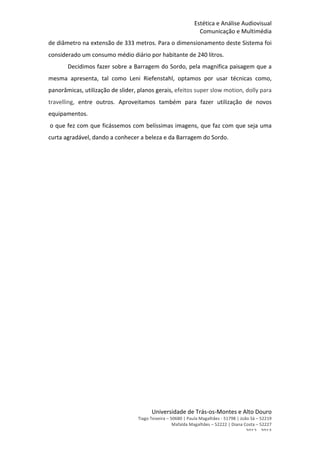 Estética	
  e	
  Análise	
  Audiovisual	
  	
  
Comunicação	
  e	
  Multimédia	
  	
  
Universidade	
  de	
  Trás-­‐os-­‐Montes	
  e	
  Alto	
  Douro	
  	
  	
  
Tiago	
  Teixeira	
  –	
  50680	
  |	
  Paula	
  Magalhães	
  -­‐	
  51798	
  |	
  João	
  Sá	
  –	
  52219	
  	
  	
  
	
  	
  	
  	
  	
  	
  	
  	
  	
  	
  	
  Mafalda	
  Magalhães	
  –	
  52222	
  |	
  Diana	
  Costa	
  –	
  52227	
  	
  	
  	
  	
  	
  	
  	
  
2012	
  -­‐	
  2013	
  
de	
  diâmetro	
  na	
  extensão	
  de	
  333	
  metros.	
  Para	
  o	
  dimensionamento	
  deste	
  Sistema	
  foi	
  
considerado	
  um	
  consumo	
  médio	
  diário	
  por	
  habitante	
  de	
  240	
  litros.	
  	
  
Decidimos	
  fazer	
  sobre	
  a	
  Barragem	
  do	
  Sordo,	
  pela	
  magnifica	
  paisagem	
  que	
  a	
  
mesma	
   apresenta,	
   tal	
   como	
   Leni	
   Riefenstahl,	
   optamos	
   por	
   usar	
   técnicas	
   como,	
  
panorâmicas,	
  utilização	
  de	
  slider,	
  planos	
  gerais,	
  efeitos	
  super	
  slow	
  motion,	
  dolly	
  para	
  
travelling,	
   entre	
   outros.	
   Aproveitamos	
   também	
   para	
   fazer	
   utilização	
   de	
   novos	
  
equipamentos.
	
  o	
  que	
  fez	
  com	
  que	
  ficássemos	
  com	
  belíssimas	
  imagens,	
  que	
  faz	
  com	
  que	
  seja	
  uma	
  
curta	
  agradável,	
  dando	
  a	
  conhecer	
  a	
  beleza	
  e	
  da	
  Barragem	
  do	
  Sordo.	
  	
  
	
  
	
  
	
  
	
  
	
   	
  
	
  	
  
	
  
	
  
	
  
	
  
	
  
	
  
	
  
	
  
	
  
	
  
	
  
 