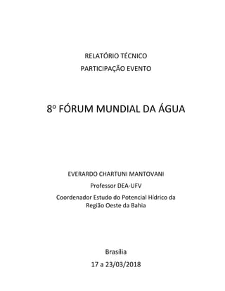 RELATÓRIO TÉCNICO
PARTICIPAÇÃO EVENTO
8o
FÓRUM MUNDIAL DA ÁGUA
EVERARDO CHARTUNI MANTOVANI
Professor DEA-UFV
Coordenador Estudo do Potencial Hídrico da
Região Oeste da Bahia
Brasília
17 a 23/03/2018
 