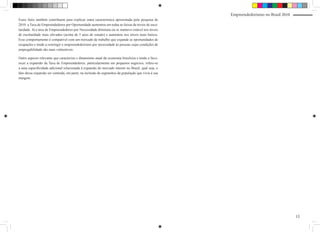 Empreendedorismo no Brasil 2010
Esses fatos também contribuem para explicar outra característica apresentada pela pesquisa de
2010: a Taxa de Empreendedores por Oportunidade aumentou em todas as faixas de níveis de esco-
laridade. Já a taxa de Empreendedores por Necessidade diminuiu ou se manteve estável nos níveis
de escolaridade mais elevados (acima de 5 anos de estudo) e aumentou nos níveis mais baixos.
Esse comportamento é compatível com um mercado de trabalho que expande as oportunidades de
ocupações e tende a restringir o empreendedorismo por necessidade às pessoas cujas condições de
empregabilidade são mais vulneráveis.

Outro aspecto relevante que caracteriza o dinamismo atual da economia brasileira e tende a favo-
recer a expansão da Taxa de Empreendedores, particularmente em pequenos negócios, refere-se
a uma especificidade adicional relacionada à expansão do mercado interno no Brasil, qual seja, o
fato dessa expansão ser centrada, em parte, na inclusão de segmentos da população que vivia à sua
margem.




                                                                                                                                      15
 