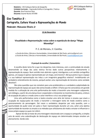 Relatório – XIV Colóquio Ibérico de Geografia
Unidade Curricular – Expressão Gráfica e Cartografia | Teórica
Docente: Ana Francisca Silva
Discente: Duarte Nunes A73789
pg. 1
12 de Novembro
Visualidade e Representação: notas sobre o espetáculo de dança “Mapa
Movediço”
P. C. de Moraesa, V. Cazettab
(a) Escola de Artes, Ciências e Humanidades, Universidade de São Paulo, peticiac@gmail.com
(b) Escola de Artes, Ciências e Humanidades, Universidade de São Paulo, vcazetta@gmail.com
O porquê da escolha | Comentário:
A escolha deste tema foi o que me despertou mais interesse, com a continuidade do estudo
desenvolvido ao longo das aulas teórica foi-nos dado outras perspectivas relativamente à
representação do espaço. Num sentido mais abstrato e geral, interligamos a um sentido cartográfico
apenas, um espaço é apenas representado por um mapa, será mesmo?. Até que ponto é que o espaço
e a sua habitual representação nos induz a um imaginário geográfico relativo?. Inviabilizando um
verdadeiro entendimento do mesmo, porquê aceitar uma representação de terceiros como verdade
absoluta?.
São estas questões que nos remetem para uma problemática e a verdadeira subjetividade da
representação de espaço aos quais não somos levado a refletir. O facto que me conscializou em grande
medida foi a utilização de uma arte performativa de modo a transmitir uma mensagem subjacente,
sem diálogos, a partir de uma dança levar o espectador a interpretar os movimentos de palco, a leitura
da ocupação do palco e o modo como o actor interfere e cria o seu própio lugar.
Uma arte performativa como o teatro envolve uma série de treinos e ensaios que visam a
ocupação do espaço-palco de modo a transmitir a mensagem tanto de modo oratório como o
posicionamento da personagem. Daí nasce o verdadeiro despertar por esta questão, com a
oportunidade de puder estar em palco e fazer representação durante um ano, achei uma óptima
oportunidade de recordar os ensaios e os métodos que utilizávamos de modo a ensaiar e influenciar o
nosso própio espaço os quais irei referir.
Apesar de não se tratar de uma mensagem relacionada com o espaço e cartografia, o simples
acto de existir uma subordinação de deslocação do espaço em determinados tempos envolve um
planeamento. Sendo este:
 