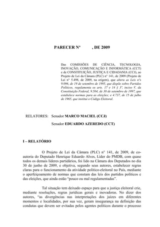 PARECER Nº                 , DE 2009


                         Das COMISSÕES DE CIÊNCIA, TECNOLOGIA,
                         INOVAÇÃO, COMUNICAÇÃO E INFORMÁTICA (CCT)
                         e de CONSTITUIÇÃO, JUSTIÇA E CIDADANIA (CCJ), ao
                         Projeto de Lei da Câmara (PLC) n° 141, de 2009 (Projeto de
                         Lei n° 5.498, de 2009, na origem), que altera as Leis nºs
                         9.096, de 19 de setembro de 1995, que dispõe sobre Partidos
                         Políticos, regulamenta os arts. 17 e 14 § 3º, inciso V, da
                         Constituição Federal, 9.504, de 30 de setembro de 1997, que
                         estabelece normas para as eleições; e 4.737, de 15 de julho
                         de 1965, que institui o Código Eleitoral.




 RELATORES: Senador MARCO MACIEL (CCJ)

                  Senador EDUARDO AZEREDO (CCT)



I – RELATÓRIO

             O Projeto de Lei da Câmara (PLC) n° 141, de 2009, de co-
autoria do Deputado Henrique Eduardo Alves, Líder do PMDB, com quase
todos os demais líderes partidários, foi lido na Câmara dos Deputados no dia
30 de junho de 2009, e objetiva, segundo seus autores, estabelecer regras
claras para o funcionamento da atividade político-eleitoral no País, mediante
o aperfeiçoamento de normas que constam das leis dos partidos políticos e
das eleições, que ainda estão “pouco ou mal regulamentadas”.

            Tal situação tem deixado espaço para que a justiça eleitoral crie,
mediante resoluções, regras jurídicas gerais e inovadoras. No dizer dos
autores, “as divergências nas interpretações dos juízes em diferentes
momentos e localidades, por sua vez, geram insegurança na definição das
condutas que devem ser evitadas pelos agentes políticos durante o processo
 
