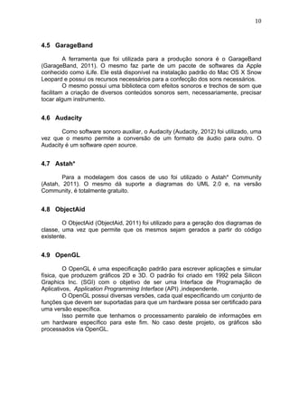                                                                               10	
  



4.5 GarageBand

         A ferramenta que foi utilizada para a produção sonora é o GarageBand
(GarageBand, 2011). O mesmo faz parte de um pacote de softwares da Apple
conhecido como iLife. Ele está disponível na instalação padrão do Mac OS X Snow
Leopard e possui os recursos necessários para a confecção dos sons necessários.
         O mesmo possui uma biblioteca com efeitos sonoros e trechos de som que
facilitam a criação de diversos conteúdos sonoros sem, necessariamente, precisar
tocar algum instrumento.


4.6 Audacity

       Como software sonoro auxiliar, o Audacity (Audacity, 2012) foi utilizado, uma
vez que o mesmo permite a conversão de um formato de áudio para outro. O
Audacity é um software open source.


4.7 Astah*

        Para a modelagem dos casos de uso foi utilizado o Astah* Community
(Astah, 2011). O mesmo dá suporte a diagramas do UML 2.0 e, na versão
Community, é totalmente gratuito.


4.8 ObjectAid

        O ObjectAid (ObjectAid, 2011) foi utilizado para a geração dos diagramas de
classe, uma vez que permite que os mesmos sejam gerados a partir do código
existente.


4.9 OpenGL

         O OpenGL é uma especificação padrão para escrever aplicações e simular
física, que produzem gráficos 2D e 3D. O padrão foi criado em 1992 pela Silicon
Graphics Inc. (SGI) com o objetivo de ser uma Interface de Programação de
Aplicativos, Application Programming Interface (API) ,independente.
         O OpenGL possui diversas versões, cada qual especificando um conjunto de
funções que devem ser suportadas para que um hardware possa ser certificado para
uma versão específica.
         Isso permite que tenhamos o processamento paralelo de informações em
um hardware específico para este fim. No caso deste projeto, os gráficos são
processados via OpenGL.
 