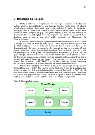                                                                              11	
  




5 Descrição da Solução
         Dada a natureza e complexidade de um jogo, o mesmo foi dividido em
partes menores, possibilitando o seu desenvolvimento. Neste caso, há alguns
módulos básicos dentro da arquitetura proposta: renderização, detecção de colisão,
animação, som e entrada de dados. Esses módulos fazem parte de um todo
conhecido como máquina de jogo (ou game engine). Cada um dos módulos foi
desmembrado em suas funções menores e implementado dentro de um sprint. Mais
detalhes sobre o que é um sprint estão presentes na Abordagem de
Desenvolvimento.
         Entretanto, dentro do abordagem de desenvolvimento adotada, é importante
a entrega de valor ao final de cada sprint. Como algumas tarefas podem ser
divididas e abortadas em mais de um sprint, isso faz com que nem sempre, no
desenvolvimento de jogos, se possa ter algo jogável ao final de um sprint. O que
ocorre, neste caso, é uma diminuição da incerteza. Essa diminuição vem com o fato
de que pequenas partes podem ser desenvolvidas e testadas, garantindo não só
que o código funciona, mas que a ideia sendo trabalhada é aceita como esperado.
Ao diminuir as incertezas de um jogo rumo ao mercado, estamos garantindo que o
mesmo terá mais chances de dar certo, o que, por sua vez, agregará valor ao
produto. Ou, de acordo com KEITH (2010, p. 18) “Um projeto ágil diminui a incerteza
em pequenas iterações que incluem todas as partes do desenvolvimento”.
         Dentro deste relatório, encontra-se o Documento de Design de Jogo (Game
Design Document – GDD). No mesmo temos detalhado o que será realizado em
termos de jogo, com todos os detalhes sobre o mesmo. Entretanto, o GDD não dá
uma visão macro de como o sistema é em relação a sua implementação. Essa visão
ficará clara nos capítulos posteriores, por hora a figura 1 abaixo demonstra uma
visão geral do sistema. Maiores detalhes são encontrados no capítulo 9.

Figura 1 - Visão geral do sistema
 