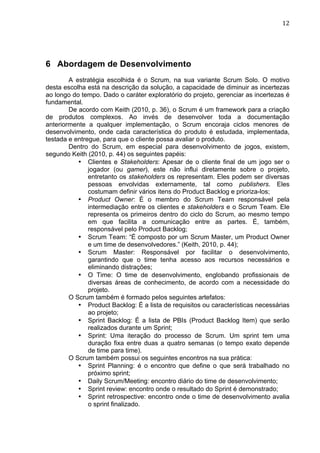                                                                               12	
  




6 Abordagem de Desenvolvimento
        A estratégia escolhida é o Scrum, na sua variante Scrum Solo. O motivo
desta escolha está na descrição da solução, a capacidade de diminuir as incertezas
ao longo do tempo. Dado o caráter exploratório do projeto, gerenciar as incertezas é
fundamental.
        De acordo com Keith (2010, p. 36), o Scrum é um framework para a criação
de produtos complexos. Ao invés de desenvolver toda a documentação
anteriormente a qualquer implementação, o Scrum encoraja ciclos menores de
desenvolvimento, onde cada característica do produto é estudada, implementada,
testada e entregue, para que o cliente possa avaliar o produto.
        Dentro do Scrum, em especial para desenvolvimento de jogos, existem,
segundo Keith (2010, p. 44) os seguintes papéis:
           • Clientes e Stakeholders: Apesar de o cliente final de um jogo ser o
               jogador (ou gamer), este não influi diretamente sobre o projeto,
               entretanto os stakeholders os representam. Eles podem ser diversas
               pessoas envolvidas externamente, tal como publishers. Eles
               costumam definir vários itens do Product Backlog e prioriza-los;
           • Product Owner: É o membro do Scrum Team responsável pela
               intermediação entre os clientes e stakeholders e o Scrum Team. Ele
               representa os primeiros dentro do ciclo do Scrum, ao mesmo tempo
               em que facilita a comunicação entre as partes. É, também,
               responsável pelo Product Backlog;
           • Scrum Team: “É composto por um Scrum Master, um Product Owner
               e um time de desenvolvedores.” (Keith, 2010, p. 44);
           • Scrum Master: Responsável por facilitar o desenvolvimento,
               garantindo que o time tenha acesso aos recursos necessários e
               eliminando distrações;
           • O Time: O time de desenvolvimento, englobando profissionais de
               diversas áreas de conhecimento, de acordo com a necessidade do
               projeto.
        O Scrum também é formado pelos seguintes artefatos:
           • Product Backlog: É a lista de requisitos ou características necessárias
               ao projeto;
           • Sprint Backlog: É a lista de PBIs (Product Backlog Item) que serão
               realizados durante um Sprint;
           • Sprint: Uma iteração do processo de Scrum. Um sprint tem uma
               duração fixa entre duas a quatro semanas (o tempo exato depende
               de time para time).
        O Scrum também possui os seguintes encontros na sua prática:
           • Sprint Planning: é o encontro que define o que será trabalhado no
               próximo sprint;
           • Daily Scrum/Meeting: encontro diário do time de desenvolvimento;
           • Sprint review: encontro onde o resultado do Sprint é demonstrado;
           • Sprint retrospective: encontro onde o time de desenvolvimento avalia
               o sprint finalizado.
 