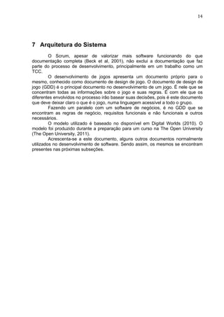                                                                            14	
  




7 Arquitetura do Sistema
         O Scrum, apesar de valorizar mais software funcionando do que
documentação completa (Beck et al, 2001), não exclui a documentação que faz
parte do processo de desenvolvimento, principalmente em um trabalho como um
TCC.
         O desenvolvimento de jogos apresenta um documento próprio para o
mesmo, conhecido como documento de design de jogo. O documento de design de
jogo (GDD) é o principal documento no desenvolvimento de um jogo. É nele que se
concentram todas as informações sobre o jogo e suas regras. É com ele que os
diferentes envolvidos no processo irão basear suas decisões, pois é este documento
que deve deixar claro o que é o jogo, numa linguagem acessível a todo o grupo.
         Fazendo um paralelo com um software de negócios, é no GDD que se
encontram as regras de negócio, requisitos funcionais e não funcionais e outros
necessários.
         O modelo utilizado é baseado no disponível em Digital Worlds (2010). O
modelo foi produzido durante a preparação para um curso na The Open University
(The Open University, 2011).
         Acrescenta-se a este documento, alguns outros documentos normalmente
utilizados no desenvolvimento de software. Sendo assim, os mesmos se encontram
presentes nas próximas subseções.
 