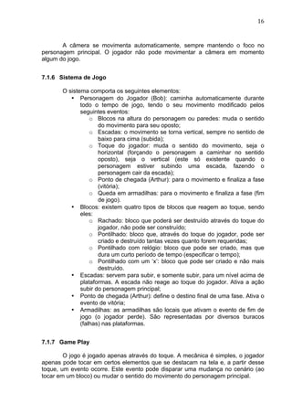                                                                             16	
  



       A câmera se movimenta automaticamente, sempre mantendo o foco no
personagem principal. O jogador não pode movimentar a câmera em momento
algum do jogo.


7.1.6 Sistema de Jogo

       O sistema comporta os seguintes elementos:
          • Personagem do Jogador (Bob): caminha automaticamente durante
              todo o tempo de jogo, tendo o seu movimento modificado pelos
              seguintes eventos:
                  o Blocos na altura do personagem ou paredes: muda o sentido
                     do movimento para seu oposto;
                  o Escadas: o movimento se torna vertical, sempre no sentido de
                     baixo para cima (subida);
                  o Toque do jogador: muda o sentido do movimento, seja o
                     horizontal (forçando o personagem a caminhar no sentido
                     oposto), seja o vertical (este só existente quando o
                     personagem estiver subindo uma escada, fazendo o
                     personagem cair da escada);
                  o Ponto de chegada (Arthur): para o movimento e finaliza a fase
                     (vitória);
                  o Queda em armadilhas: para o movimento e finaliza a fase (fim
                     de jogo).
          • Blocos: existem quatro tipos de blocos que reagem ao toque, sendo
              eles:
                  o Rachado: bloco que poderá ser destruído através do toque do
                     jogador, não pode ser construído;
                  o Pontilhado: bloco que, através do toque do jogador, pode ser
                     criado e destruído tantas vezes quanto forem requeridas;
                  o Pontilhado com relógio: bloco que pode ser criado, mas que
                     dura um curto período de tempo (especificar o tempo);
                  o Pontilhado com um ‘x’: bloco que pode ser criado e não mais
                     destruído.
          • Escadas: servem para subir, e somente subir, para um nível acima de
              plataformas. A escada não reage ao toque do jogador. Ativa a ação
              subir do personagem principal;
          • Ponto de chegada (Arthur): define o destino final de uma fase. Ativa o
              evento de vitória;
          • Armadilhas: as armadilhas são locais que ativam o evento de fim de
              jogo (o jogador perde). São representadas por diversos buracos
              (falhas) nas plataformas.


7.1.7 Game Play

        O jogo é jogado apenas através do toque. A mecânica é simples, o jogador
apenas pode tocar em certos elementos que se destacam na tela e, a partir desse
toque, um evento ocorre. Este evento pode disparar uma mudança no cenário (ao
tocar em um bloco) ou mudar o sentido do movimento do personagem principal.
 